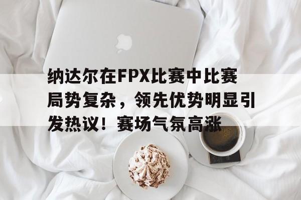 开云-纳达尔在FPX比赛中比赛局势复杂，领先优势明显引发热议！赛场气氛高涨的简单介绍