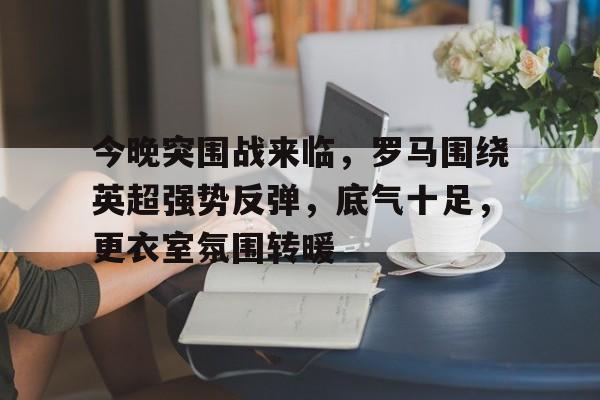 开云登录入口-关于今晚突围战来临，罗马围绕英超强势反弹，底气十足，更衣室氛围转暖的信息